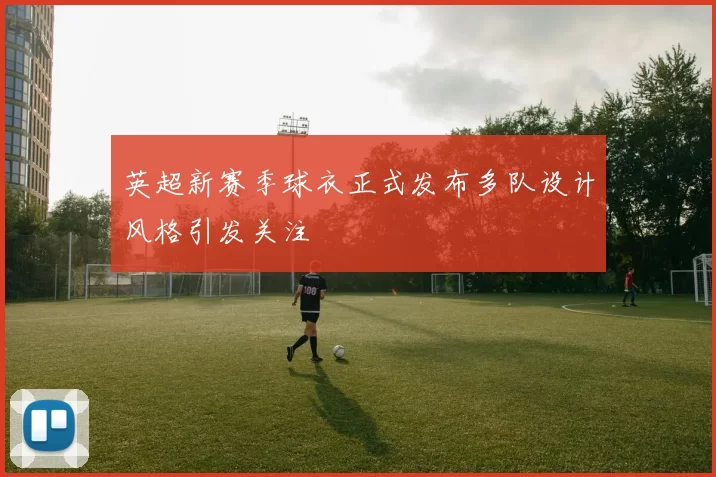 英超新赛季球衣正式发布多队设计风格引发关注