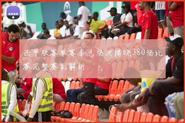 西甲联赛单赛季总场次揭晓380场比赛完整赛制解析