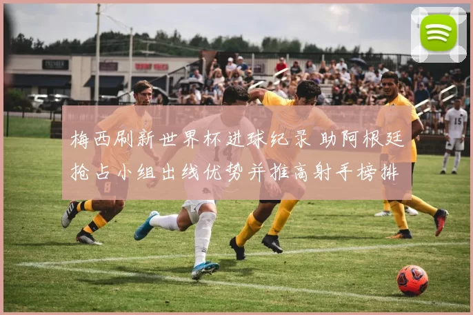 梅西刷新世界杯进球纪录 助阿根廷抢占小组出线优势并推高射手榜排名