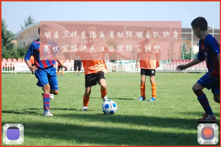 湖南卫视直播高清助阵湖南队热身赛收官球迷关注后续阵容调整