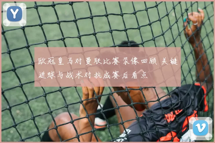 欧冠皇马对曼联比赛录像回顾 关键进球与战术对抗成赛后看点