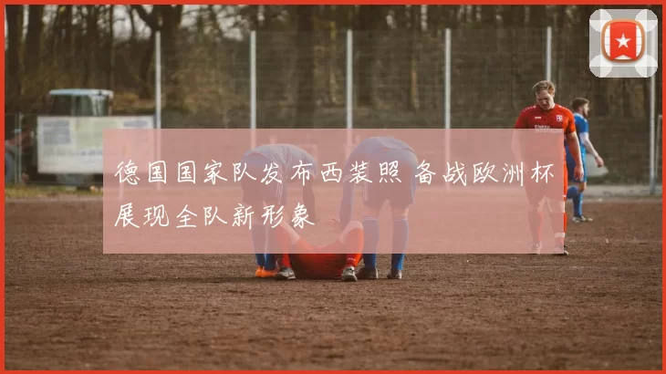德国国家队发布西装照 备战欧洲杯展现全队新形象