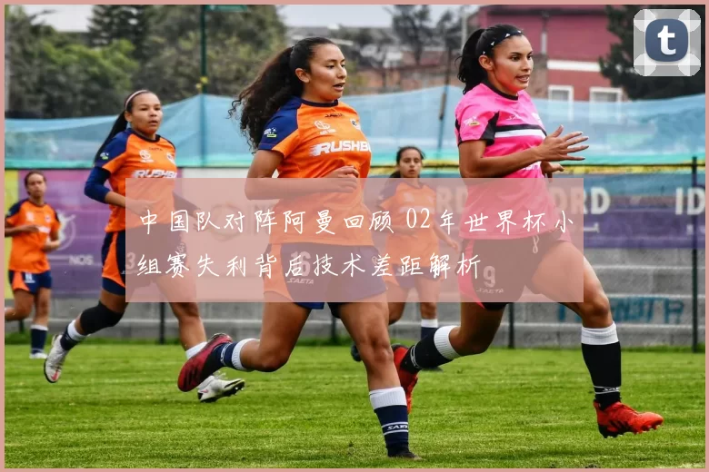 中国队对阵阿曼回顾 02年世界杯小组赛失利背后技术差距解析