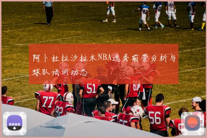 阿卜杜拉沙拉木NBA选秀前景分析与球队试训动态