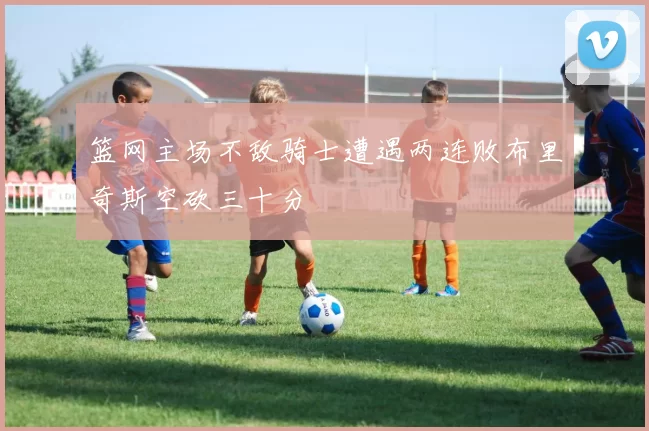 篮网主场不敌骑士遭遇两连败布里奇斯空砍三十分