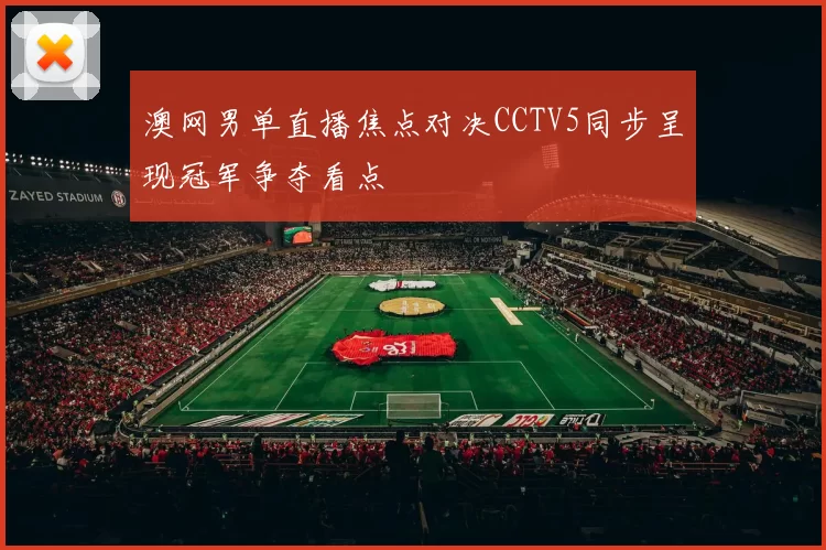 澳网男单直播焦点对决CCTV5同步呈现冠军争夺看点