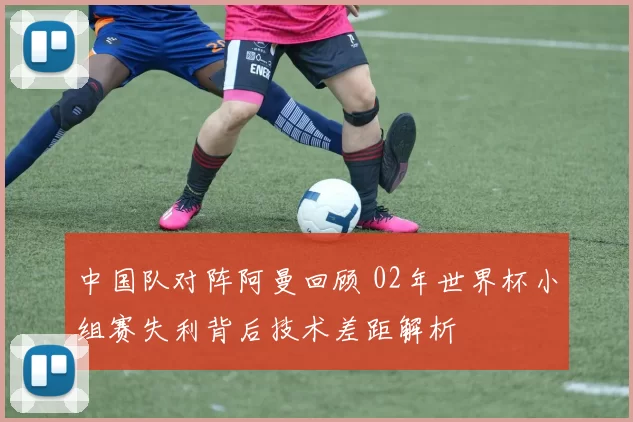 中国队对阵阿曼回顾 02年世界杯小组赛失利背后技术差距解析