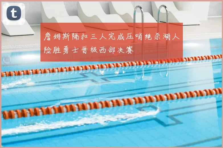 詹姆斯隔扣三人完成压哨绝杀湖人险胜勇士晋级西部决赛