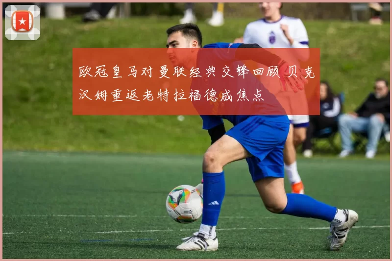 欧冠皇马对曼联经典交锋回顾 贝克汉姆重返老特拉福德成焦点