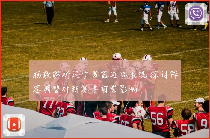 杨毅解析辽宁男篮近况表现 探讨阵容调整对新赛季前景影响