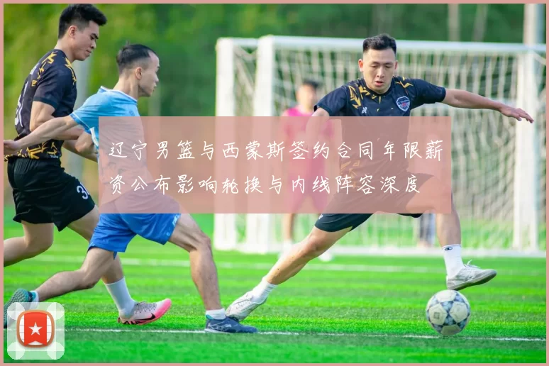 辽宁男篮与西蒙斯签约合同年限薪资公布影响轮换与内线阵容深度