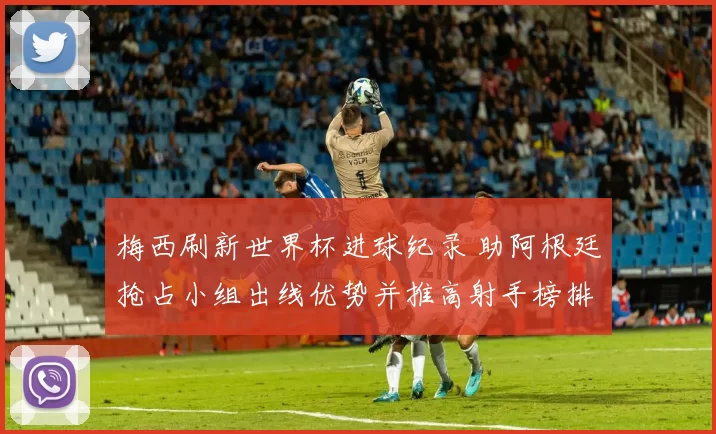 梅西刷新世界杯进球纪录 助阿根廷抢占小组出线优势并推高射手榜排名