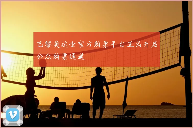 巴黎奥运会官方购票平台正式开启公众购票通道