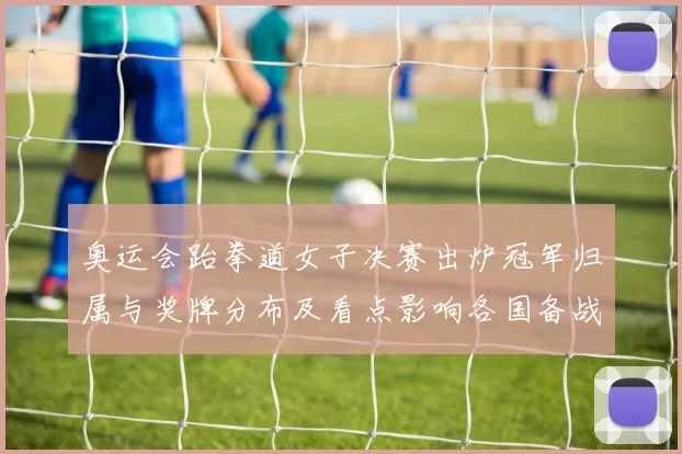 奥运会跆拳道女子决赛出炉冠军归属与奖牌分布及看点影响各国备战