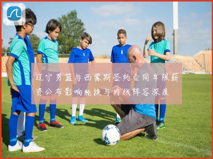 辽宁男篮与西蒙斯签约合同年限薪资公布影响轮换与内线阵容深度