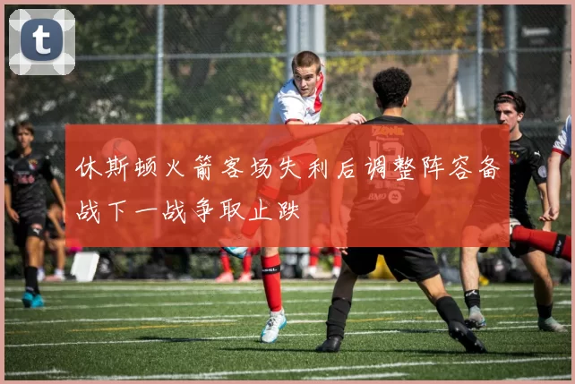 休斯顿火箭客场失利后调整阵容备战下一战争取止跌