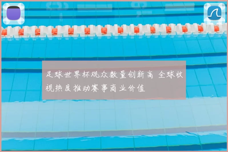 足球世界杯观众数量创新高 全球收视热度推动赛事商业价值