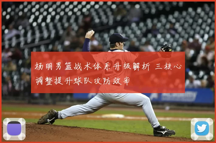 杨明男篮战术体系升级解析 三核心调整提升球队攻防效率