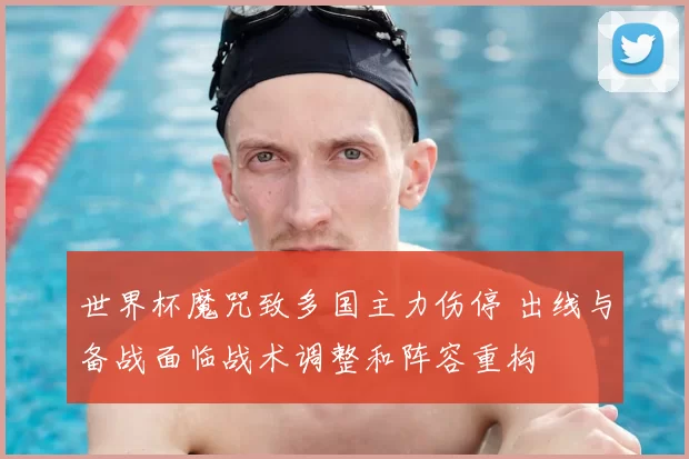 世界杯魔咒致多国主力伤停 出线与备战面临战术调整和阵容重构