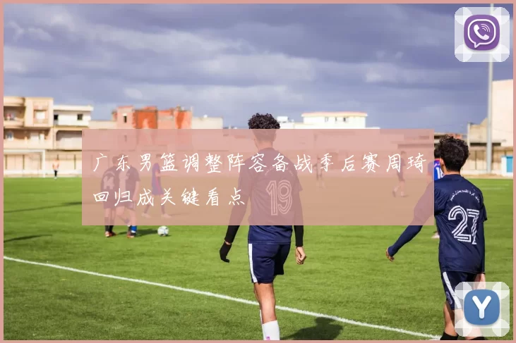 广东男篮调整阵容备战季后赛周琦回归成关键看点