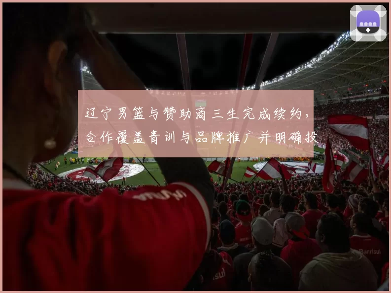 辽宁男篮与赞助商三生完成续约，合作覆盖青训与品牌推广并明确投入计划
