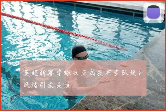 英超新赛季球衣正式发布多队设计风格引发关注