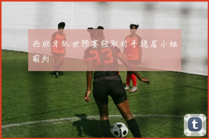 西班牙队世预赛轻取对手稳居小组前列