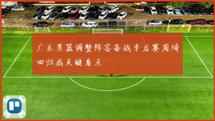 广东男篮调整阵容备战季后赛周琦回归成关键看点