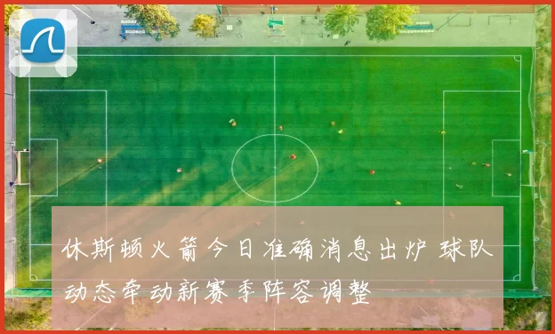 休斯顿火箭今日准确消息出炉 球队动态牵动新赛季阵容调整