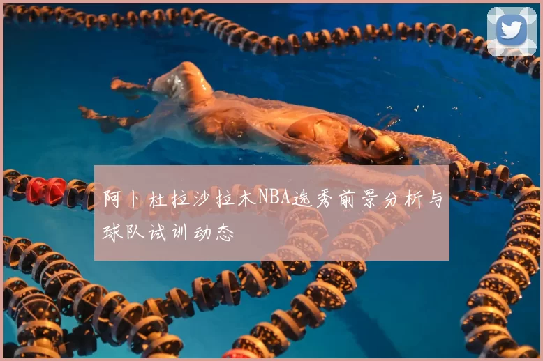 阿卜杜拉沙拉木NBA选秀前景分析与球队试训动态