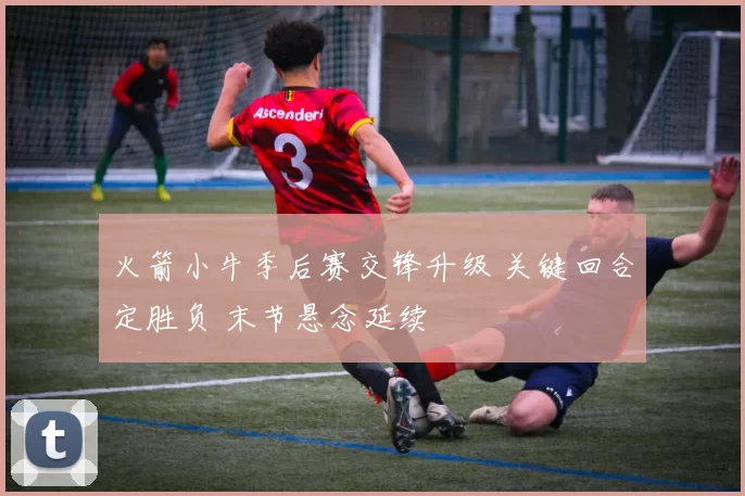 火箭小牛季后赛交锋升级 关键回合定胜负 末节悬念延续