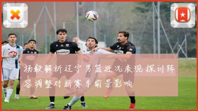 杨毅解析辽宁男篮近况表现 探讨阵容调整对新赛季前景影响